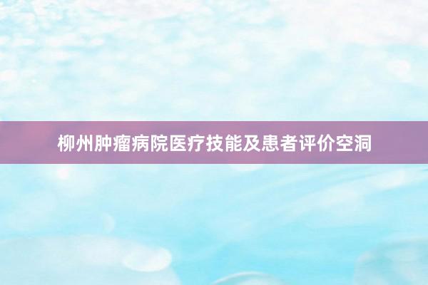 柳州肿瘤病院医疗技能及患者评价空洞