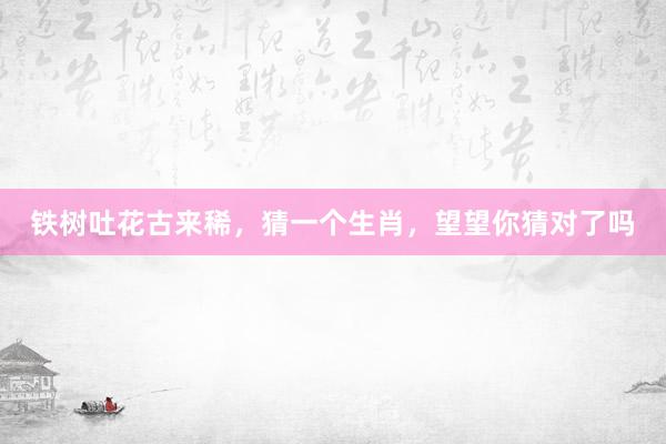 铁树吐花古来稀，猜一个生肖，望望你猜对了吗