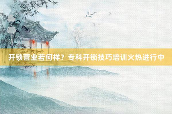 开锁营业若何样？专科开锁技巧培训火热进行中