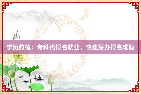 学历莳植：专科代报名就业，快速惩办报名难题