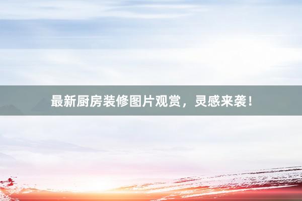 最新厨房装修图片观赏，灵感来袭！
