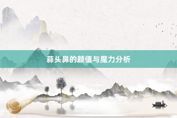 蒜头鼻的颜值与魔力分析