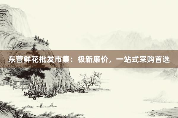 东营鲜花批发市集：极新廉价，一站式采购首选